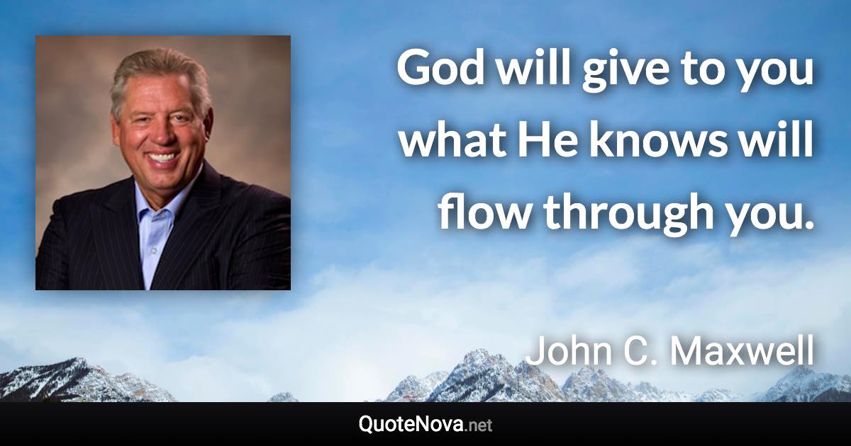 God will give to you what He knows will flow through you. - John C. Maxwell quote