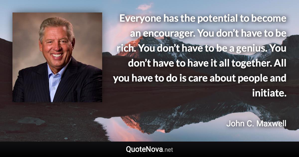 Everyone has the potential to become an encourager. You don’t have to be rich. You don’t have to be a genius. You don’t have to have it all together. All you have to do is care about people and initiate. - John C. Maxwell quote