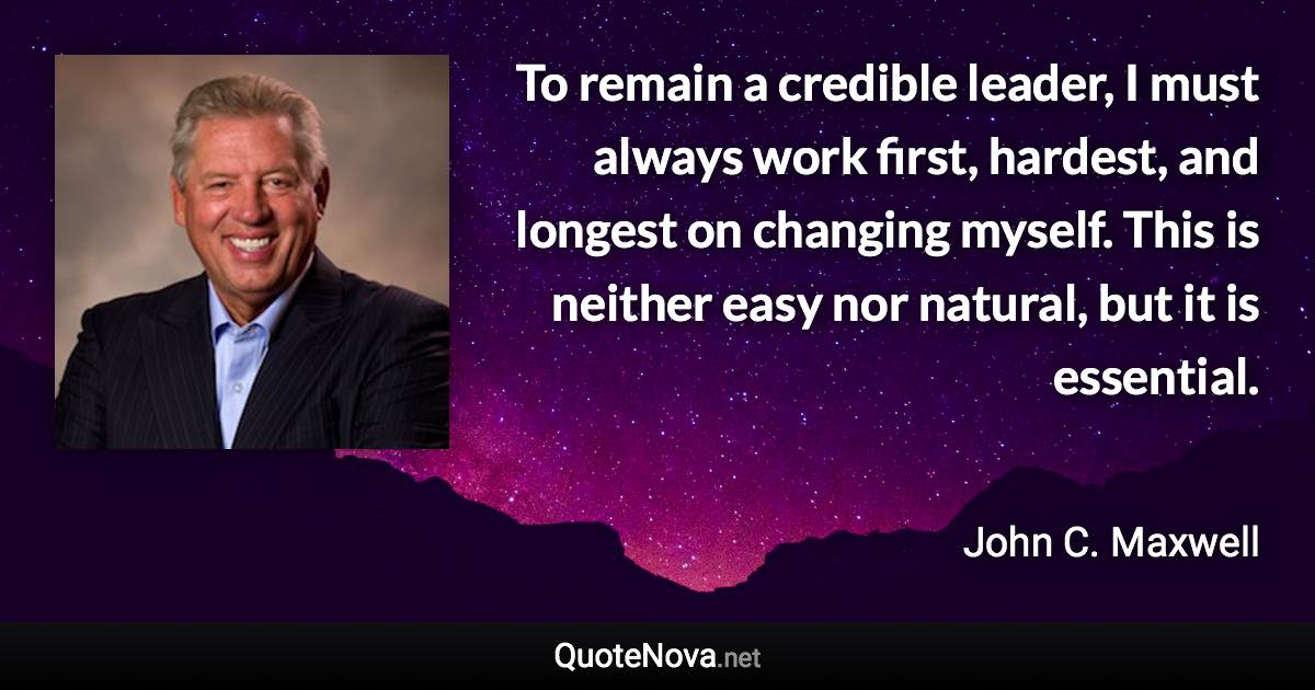 To remain a credible leader, I must always work first, hardest, and longest on changing myself. This is neither easy nor natural, but it is essential. - John C. Maxwell quote