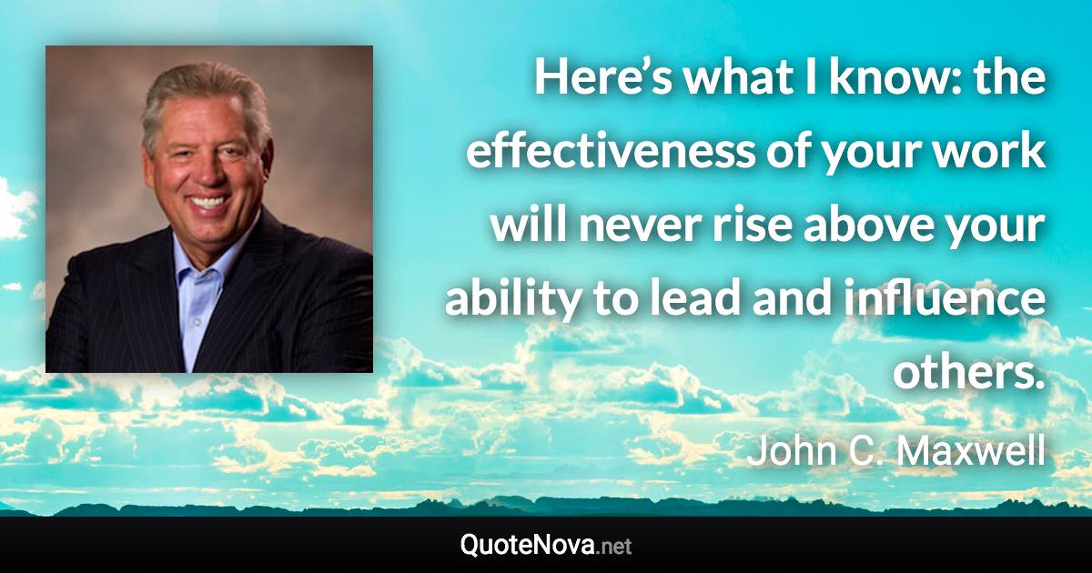 Here’s what I know: the effectiveness of your work will never rise above your ability to lead and influence others. - John C. Maxwell quote