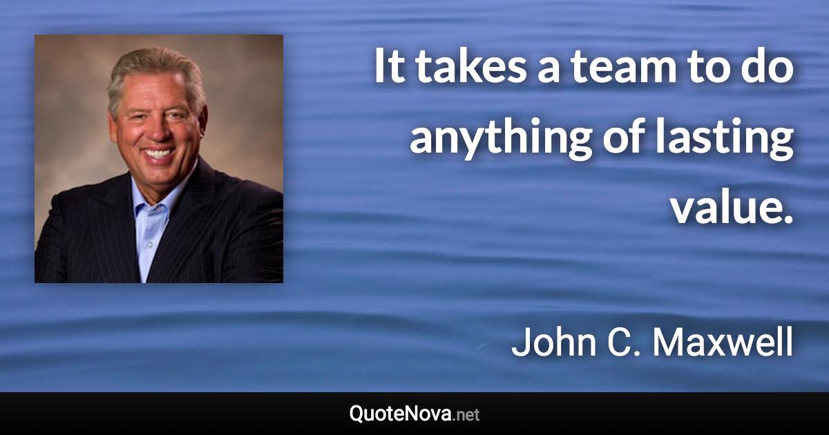 It takes a team to do anything of lasting value. - John C. Maxwell quote