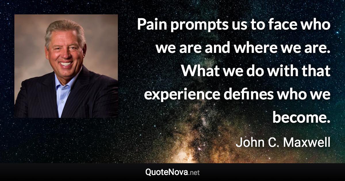 Pain prompts us to face who we are and where we are. What we do with that experience defines who we become. - John C. Maxwell quote