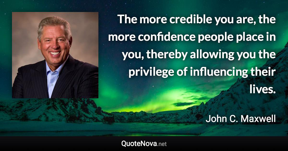 The more credible you are, the more confidence people place in you, thereby allowing you the privilege of influencing their lives. - John C. Maxwell quote