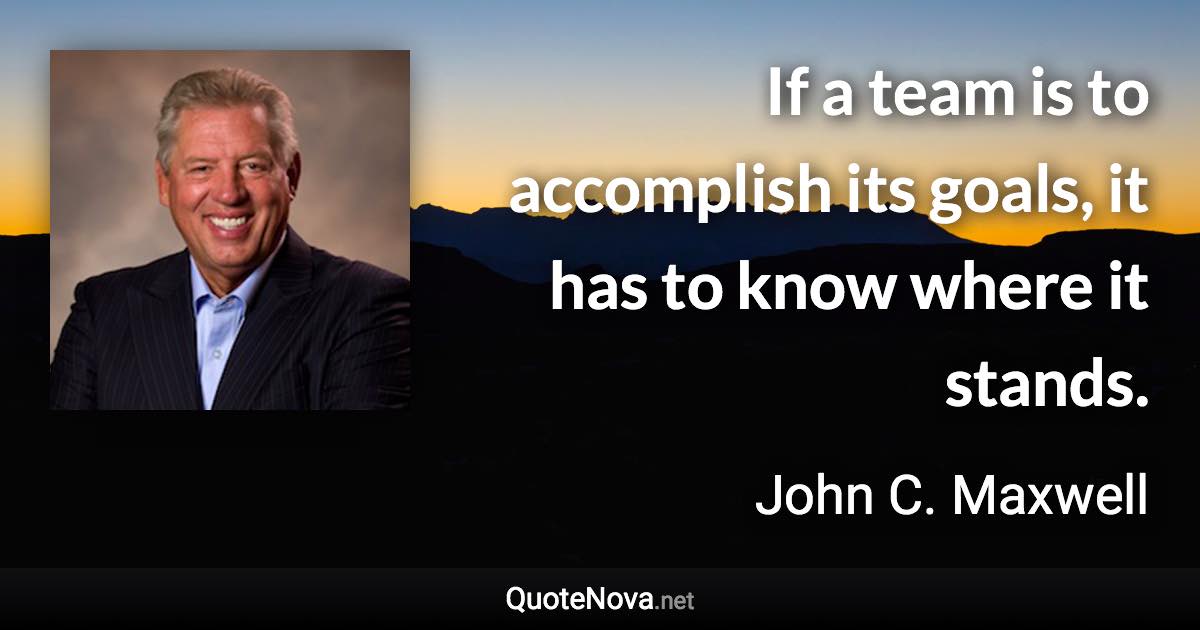 If a team is to accomplish its goals, it has to know where it stands. - John C. Maxwell quote