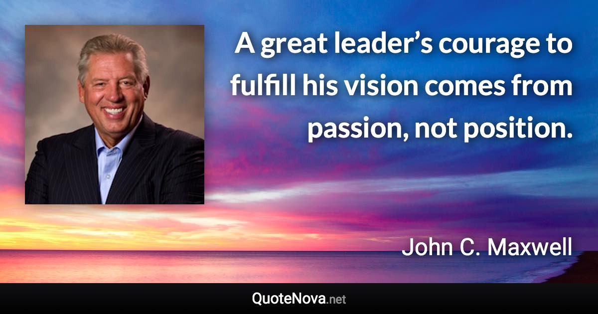 A great leader’s courage to fulfill his vision comes from passion, not position. - John C. Maxwell quote