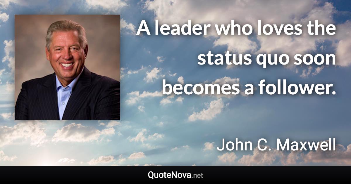 A leader who loves the status quo soon becomes a follower. - John C. Maxwell quote