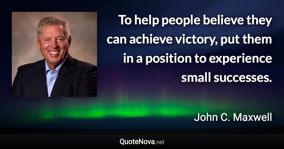 To help people believe they can achieve victory, put them in a position to experience small successes. - John C. Maxwell quote