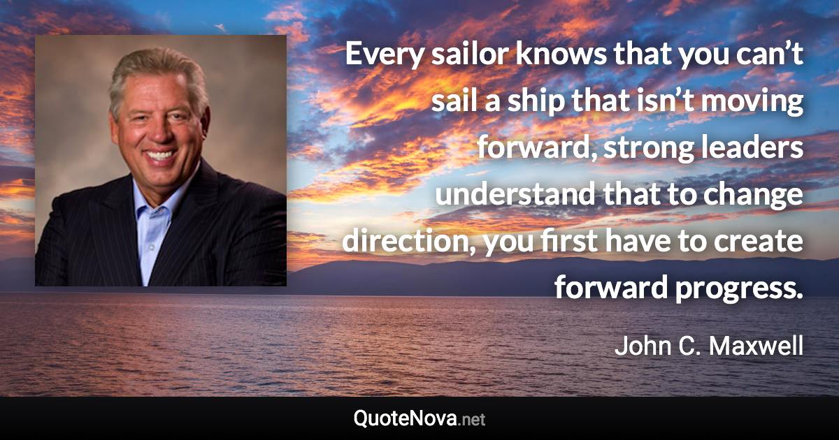 Every sailor knows that you can’t sail a ship that isn’t moving forward, strong leaders understand that to change direction, you first have to create forward progress. - John C. Maxwell quote