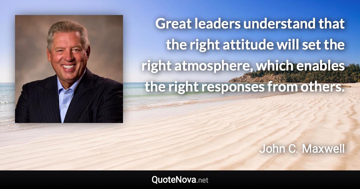 Great leaders understand that the right attitude will set the right atmosphere, which enables the right responses from others. - John C. Maxwell quote