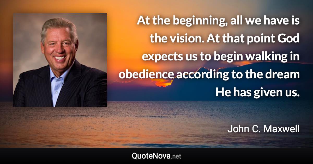 At the beginning, all we have is the vision. At that point God expects us to begin walking in obedience according to the dream He has given us. - John C. Maxwell quote