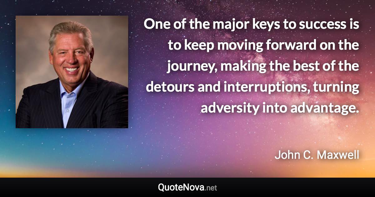 One of the major keys to success is to keep moving forward on the journey, making the best of the detours and interruptions, turning adversity into advantage. - John C. Maxwell quote