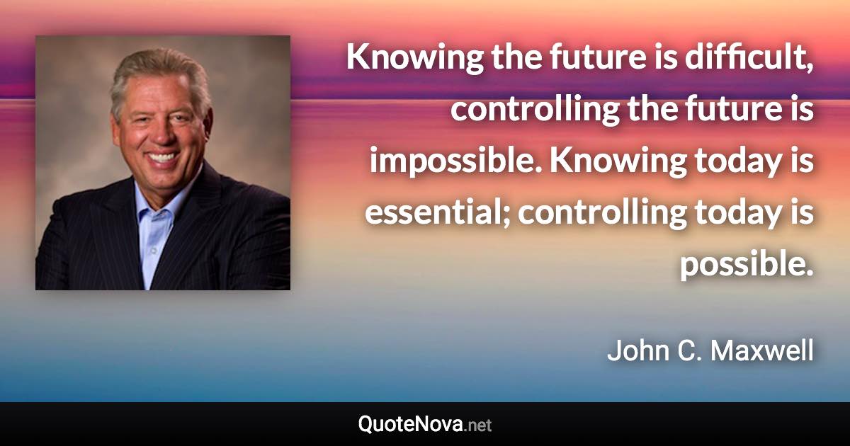 Knowing the future is difficult, controlling the future is impossible. Knowing today is essential; controlling today is possible. - John C. Maxwell quote