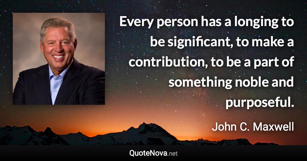Every person has a longing to be significant, to make a contribution, to be a part of something noble and purposeful. - John C. Maxwell quote
