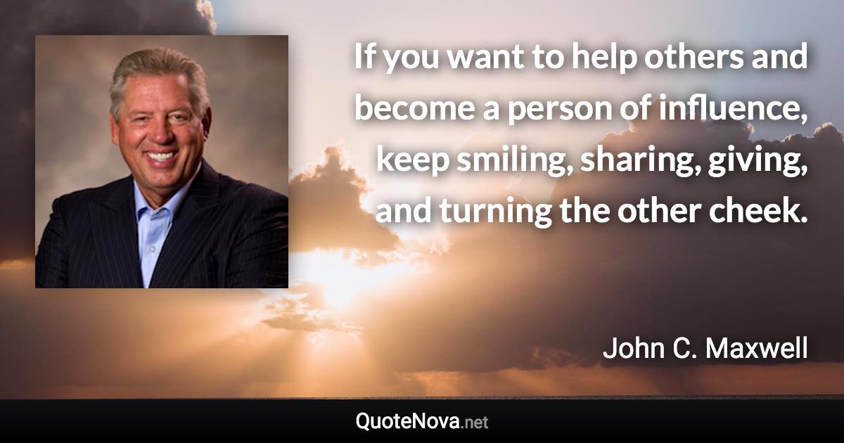 If you want to help others and become a person of influence, keep smiling, sharing, giving, and turning the other cheek. - John C. Maxwell quote