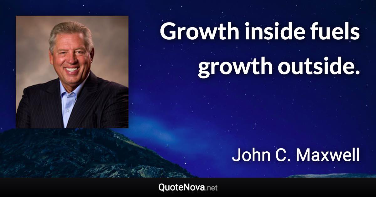 Growth inside fuels growth outside. - John C. Maxwell quote