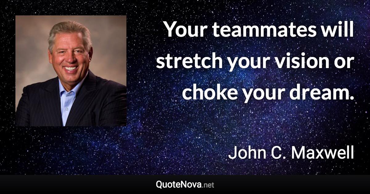 Your teammates will stretch your vision or choke your dream. - John C. Maxwell quote