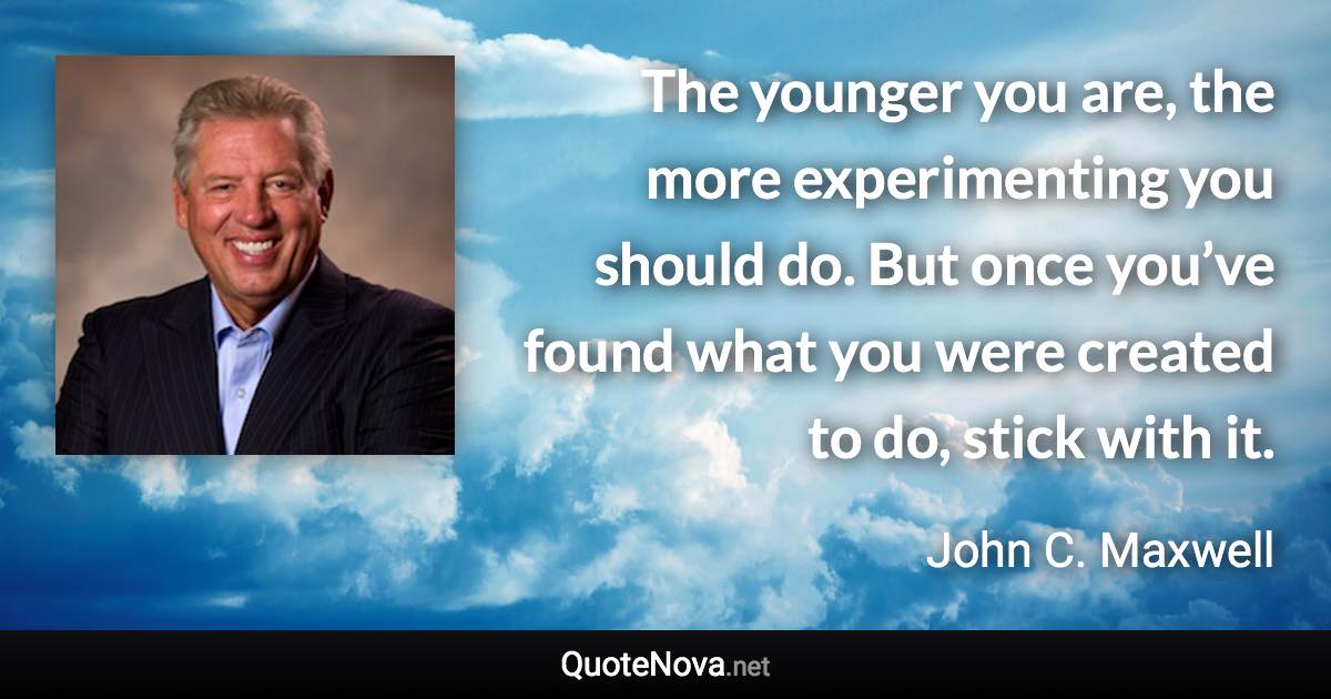 The younger you are, the more experimenting you should do. But once you’ve found what you were created to do, stick with it. - John C. Maxwell quote