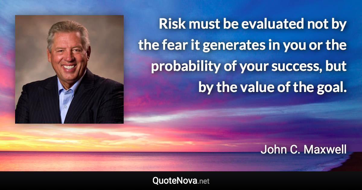 Risk must be evaluated not by the fear it generates in you or the probability of your success, but by the value of the goal. - John C. Maxwell quote