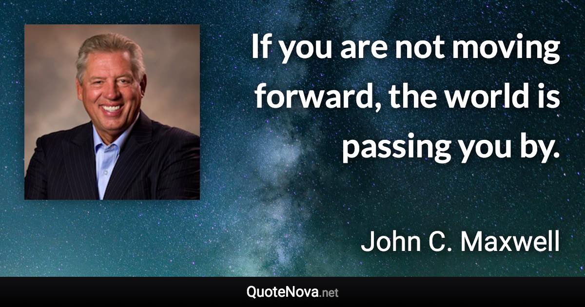 If you are not moving forward, the world is passing you by. - John C. Maxwell quote