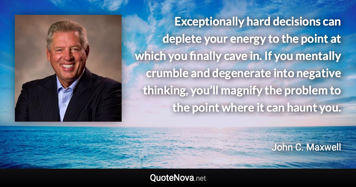 Exceptionally hard decisions can deplete your energy to the point at which you finally cave in. If you mentally crumble and degenerate into negative thinking, you’ll magnify the problem to the point where it can haunt you. - John C. Maxwell quote