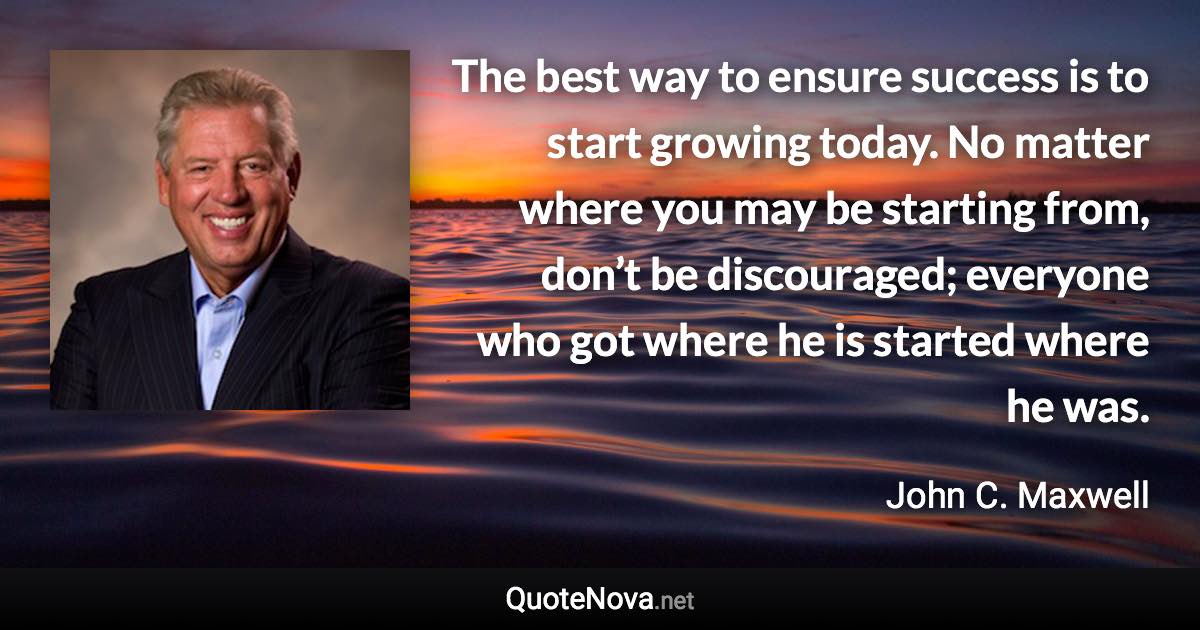 The best way to ensure success is to start growing today. No matter where you may be starting from, don’t be discouraged; everyone who got where he is started where he was. - John C. Maxwell quote