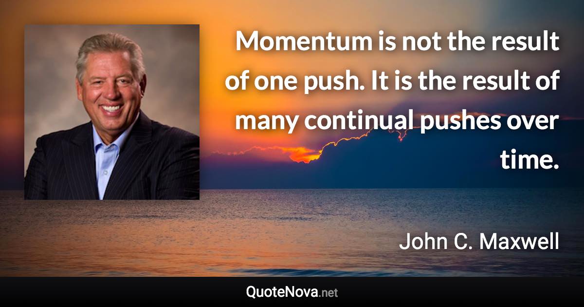 Momentum is not the result of one push. It is the result of many continual pushes over time. - John C. Maxwell quote