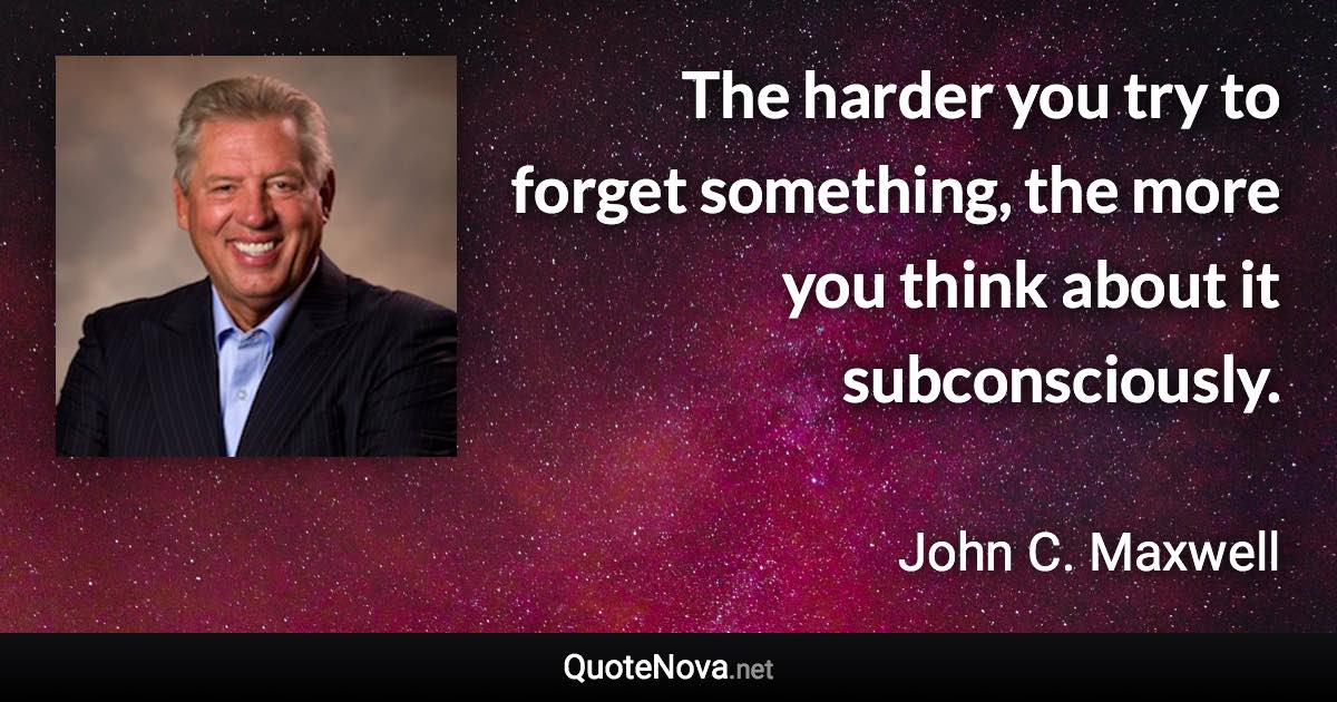 The harder you try to forget something, the more you think about it subconsciously. - John C. Maxwell quote