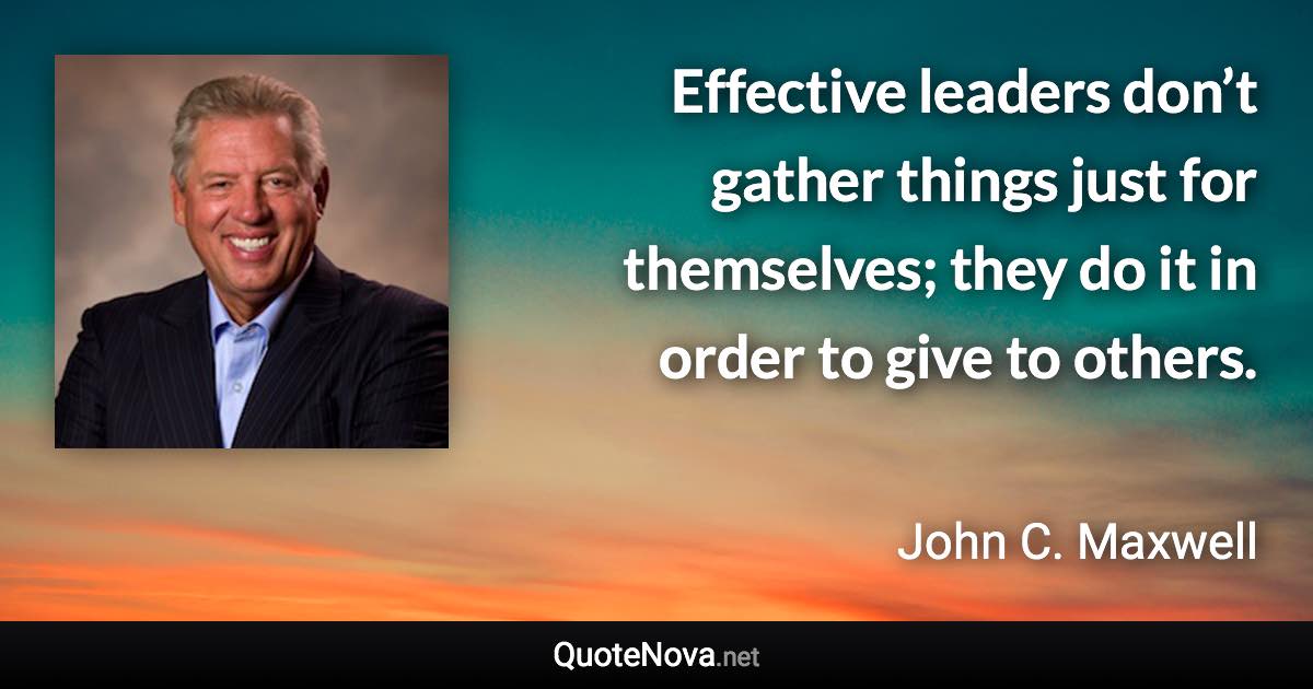 Effective leaders don’t gather things just for themselves; they do it in order to give to others. - John C. Maxwell quote