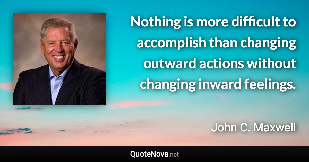 Nothing is more difficult to accomplish than changing outward actions without changing inward feelings. - John C. Maxwell quote