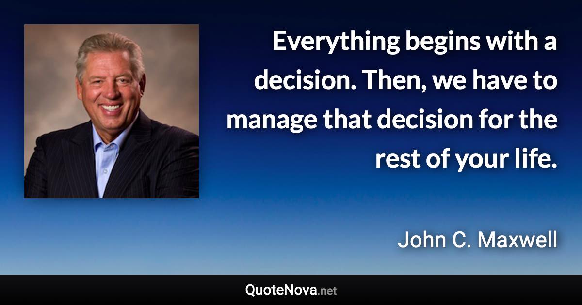 Everything begins with a decision. Then, we have to manage that decision for the rest of your life. - John C. Maxwell quote