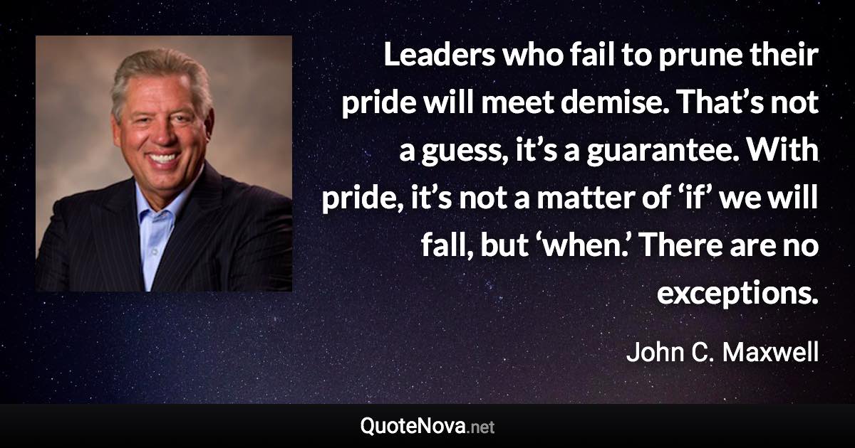 Leaders who fail to prune their pride will meet demise. That’s not a guess, it’s a guarantee. With pride, it’s not a matter of ‘if’ we will fall, but ‘when.’ There are no exceptions. - John C. Maxwell quote