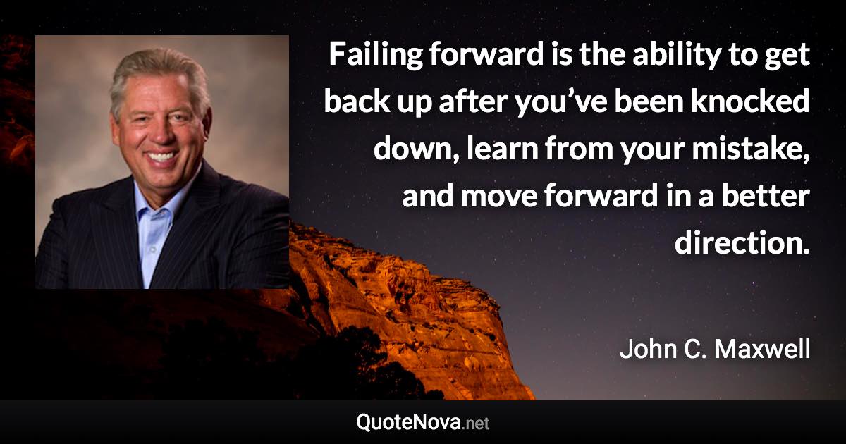 Failing forward is the ability to get back up after you’ve been knocked down, learn from your mistake, and move forward in a better direction. - John C. Maxwell quote