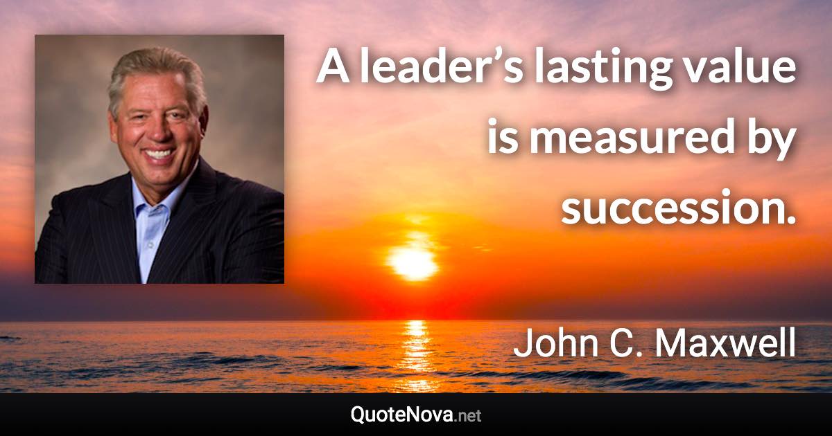 A leader’s lasting value is measured by succession. - John C. Maxwell quote