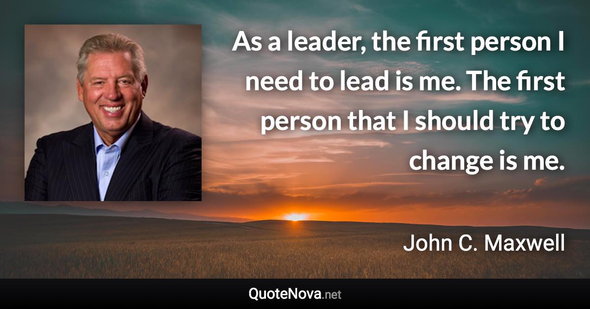 As a leader, the first person I need to lead is me. The first person that I should try to change is me. - John C. Maxwell quote