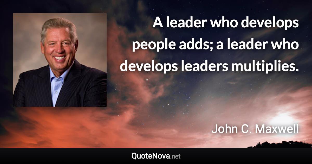 A leader who develops people adds; a leader who develops leaders multiplies. - John C. Maxwell quote