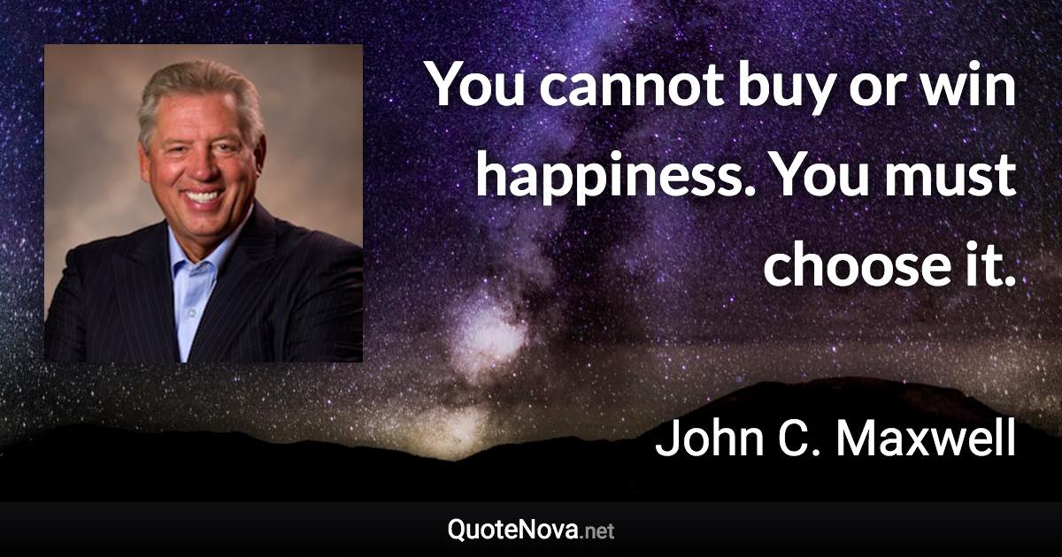 You cannot buy or win happiness. You must choose it. - John C. Maxwell quote