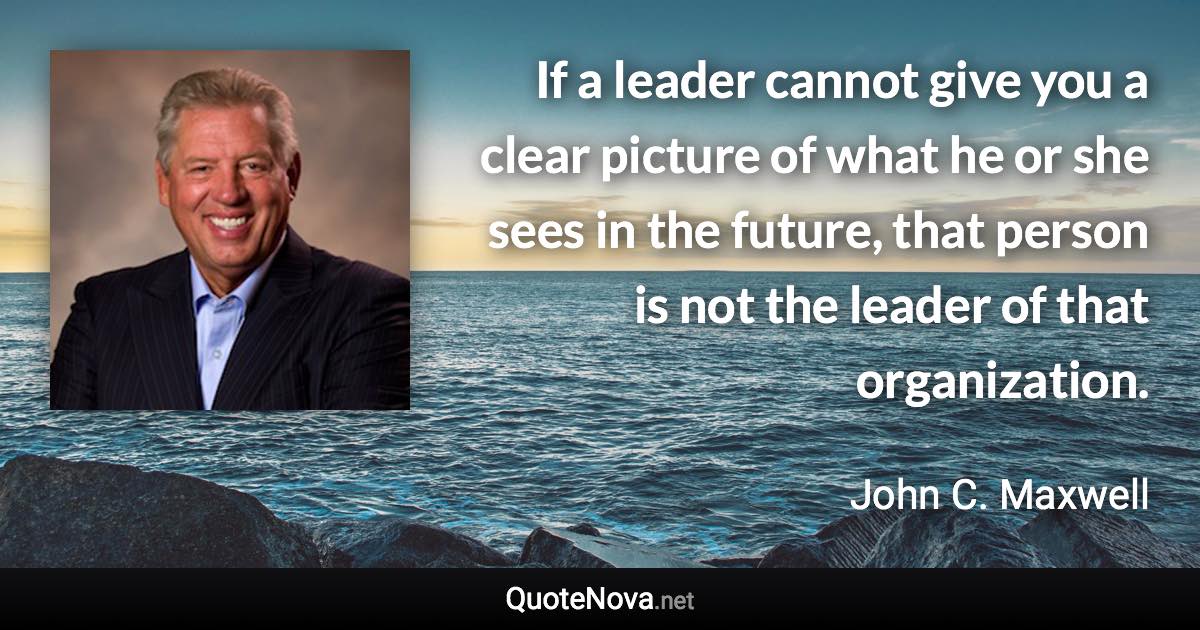 If a leader cannot give you a clear picture of what he or she sees in the future, that person is not the leader of that organization. - John C. Maxwell quote