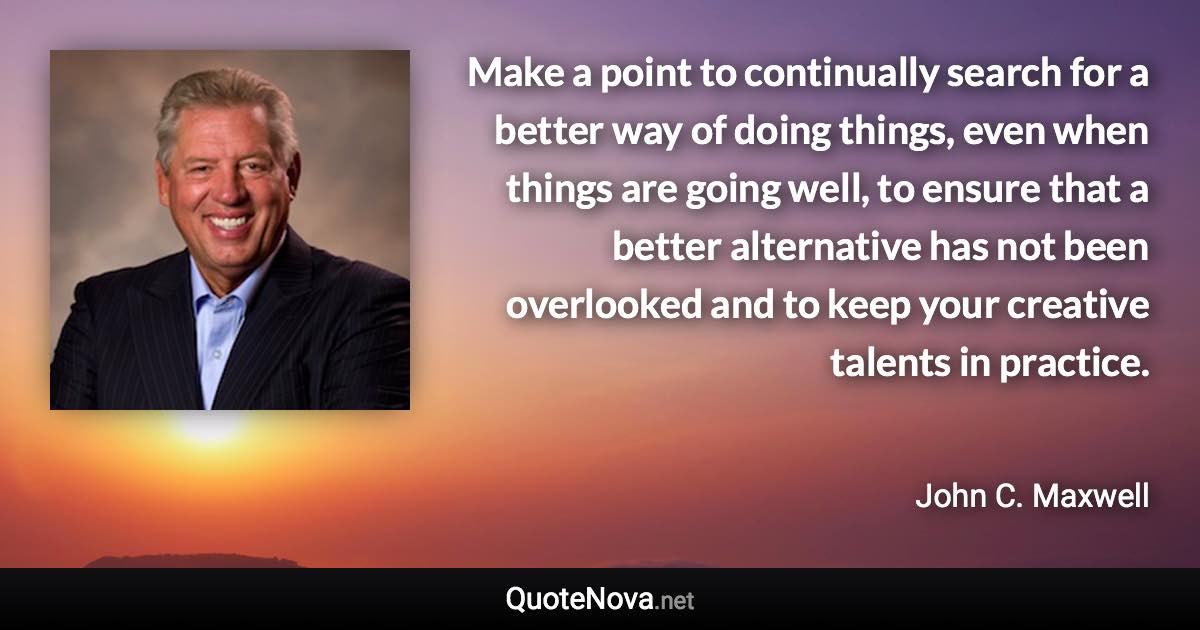 Make a point to continually search for a better way of doing things, even when things are going well, to ensure that a better alternative has not been overlooked and to keep your creative talents in practice. - John C. Maxwell quote