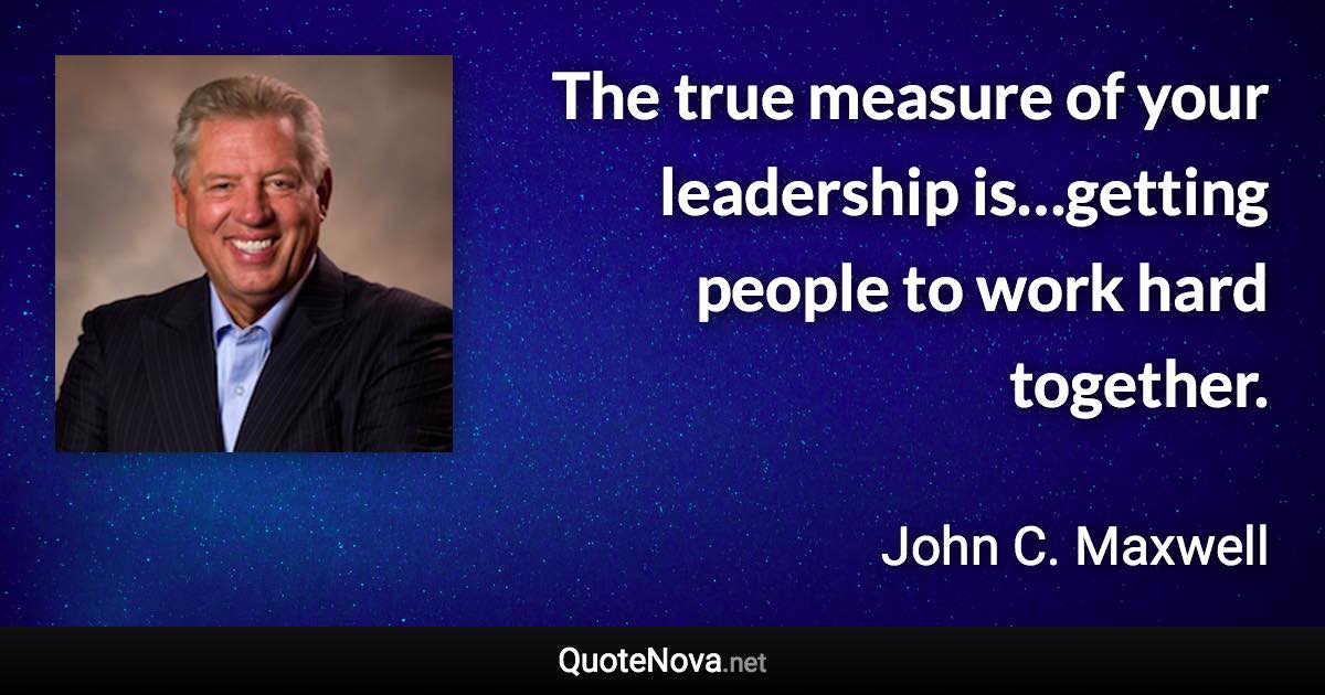 The true measure of your leadership is…getting people to work hard together. - John C. Maxwell quote