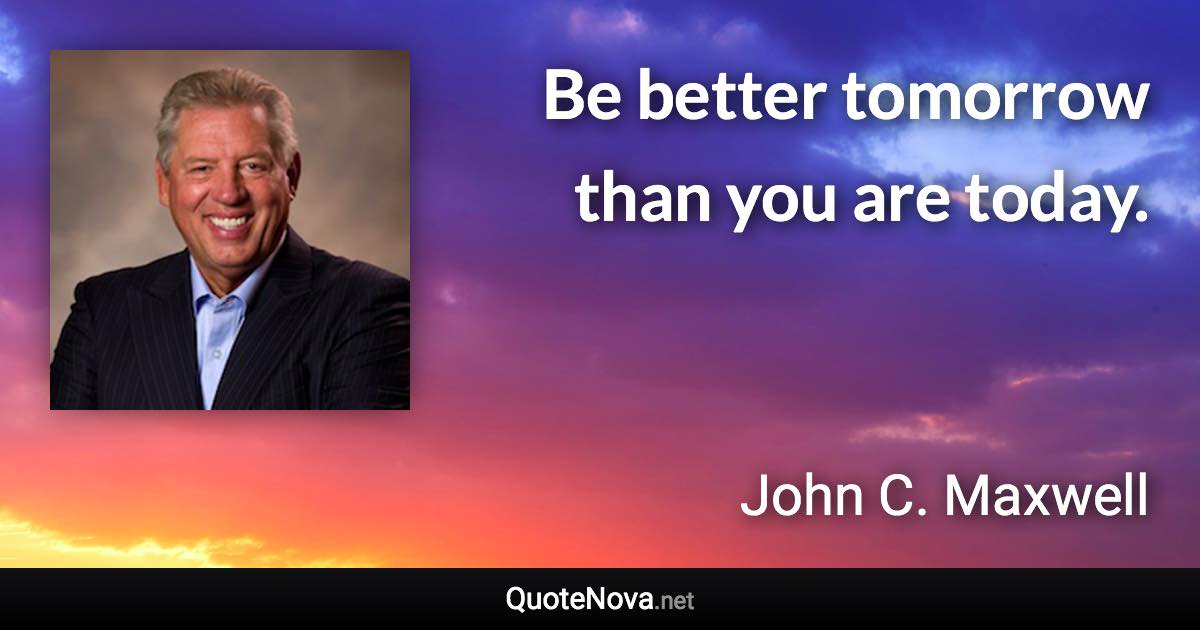 Be better tomorrow than you are today. - John C. Maxwell quote