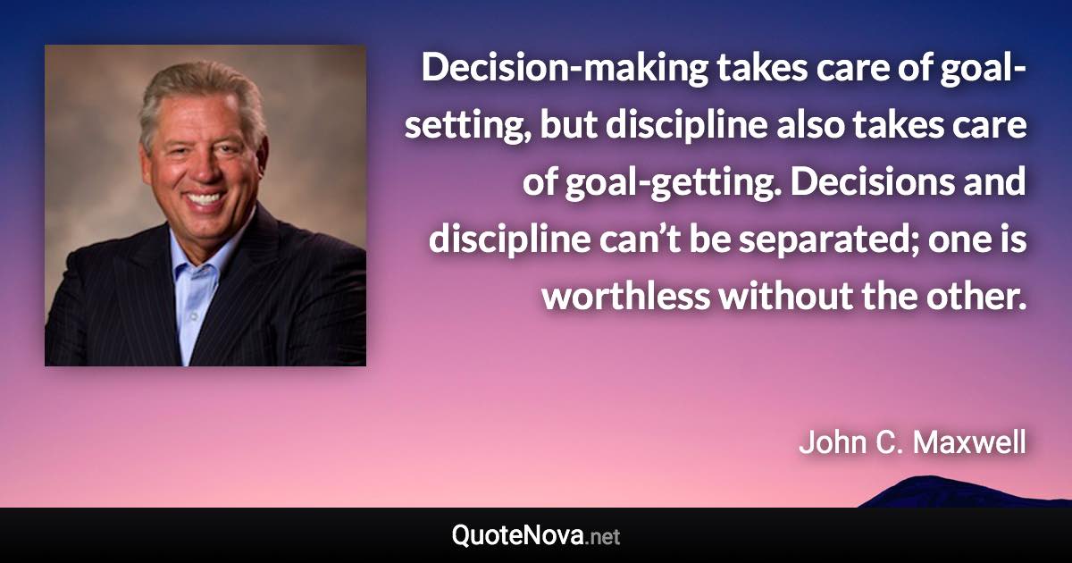 Decision-making takes care of goal-setting, but discipline also takes care of goal-getting. Decisions and discipline can’t be separated; one is worthless without the other. - John C. Maxwell quote