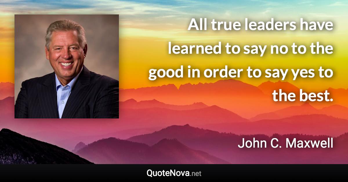 All true leaders have learned to say no to the good in order to say yes to the best. - John C. Maxwell quote