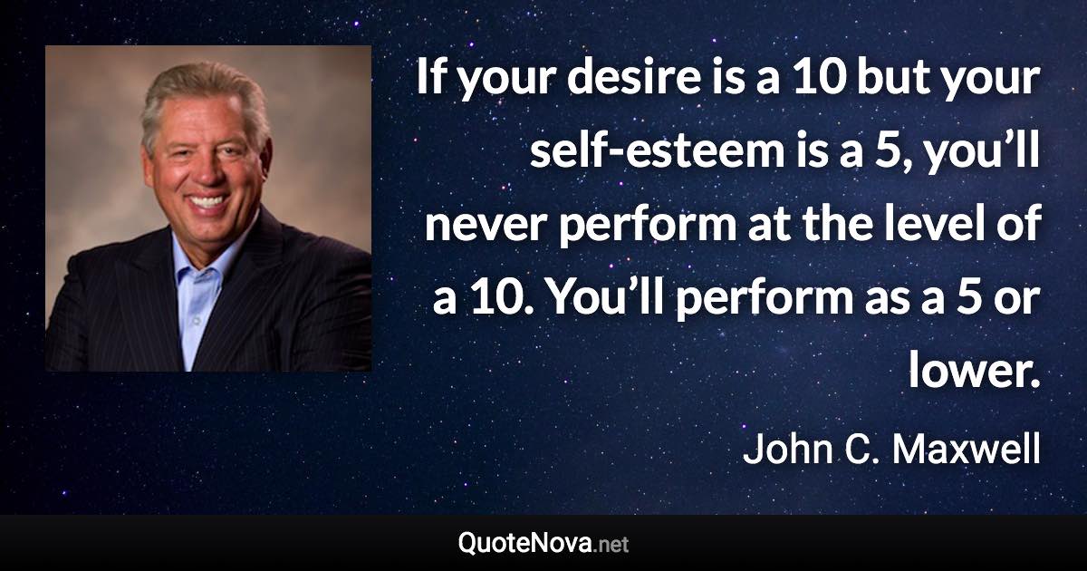 If your desire is a 10 but your self-esteem is a 5, you’ll never perform at the level of a 10. You’ll perform as a 5 or lower. - John C. Maxwell quote