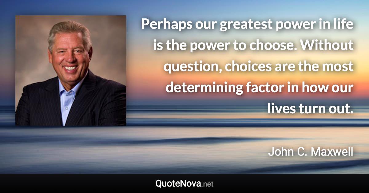 Perhaps our greatest power in life is the power to choose. Without question, choices are the most determining factor in how our lives turn out. - John C. Maxwell quote
