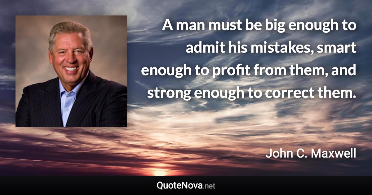 A man must be big enough to admit his mistakes, smart enough to profit from them, and strong enough to correct them. - John C. Maxwell quote