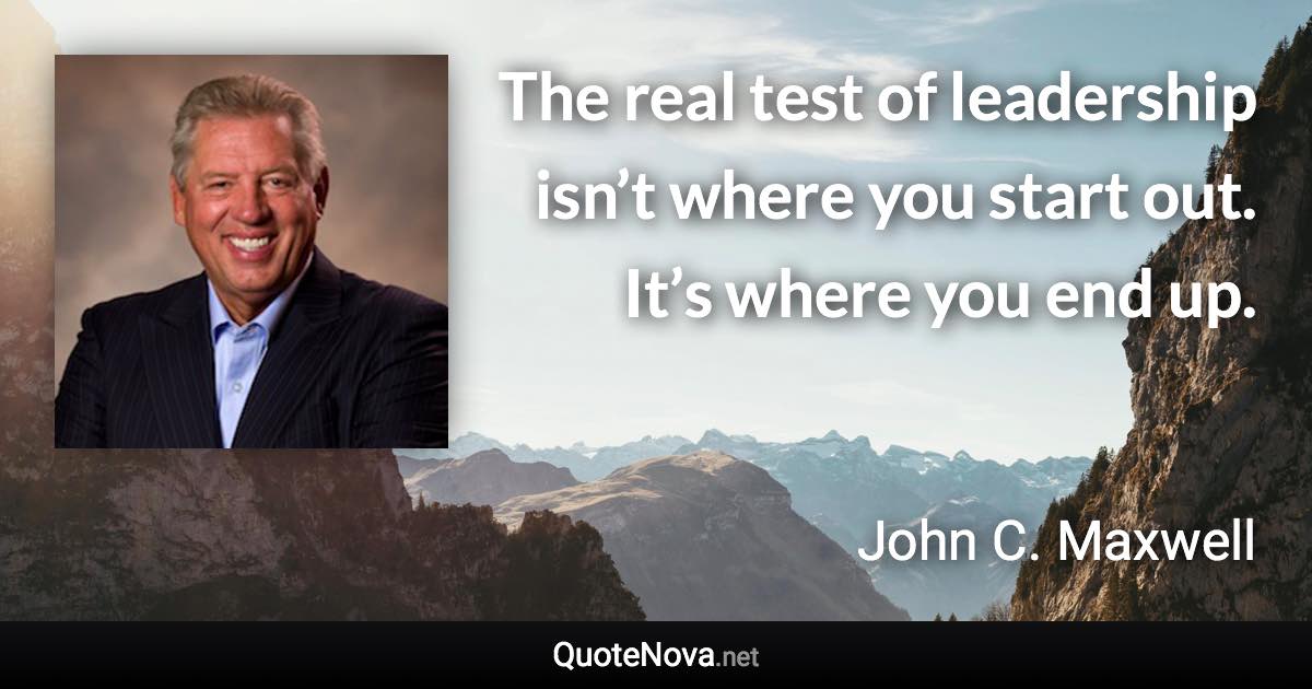 The real test of leadership isn’t where you start out. It’s where you end up. - John C. Maxwell quote