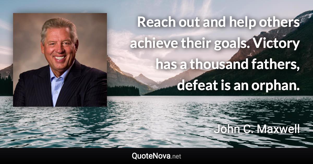 Reach out and help others achieve their goals. Victory has a thousand fathers, defeat is an orphan. - John C. Maxwell quote