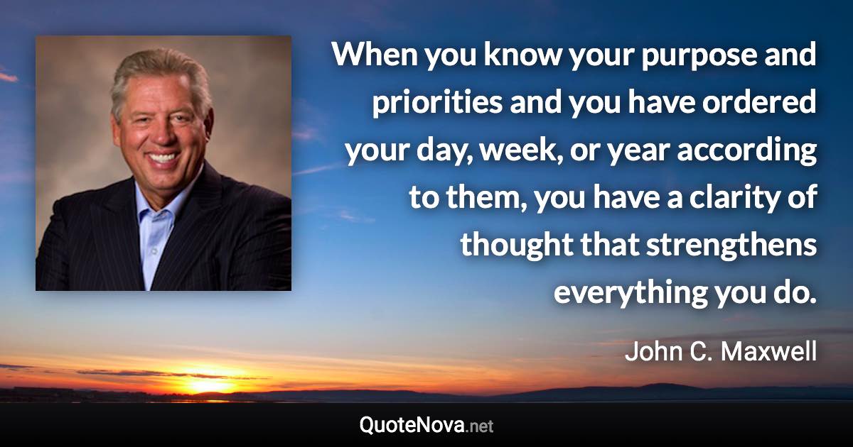 When you know your purpose and priorities and you have ordered your day, week, or year according to them, you have a clarity of thought that strengthens everything you do. - John C. Maxwell quote