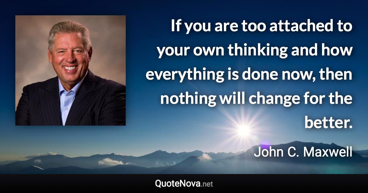 If you are too attached to your own thinking and how everything is done now, then nothing will change for the better. - John C. Maxwell quote