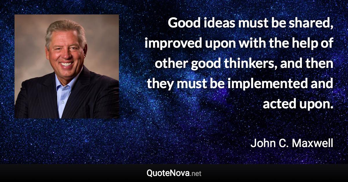 Good ideas must be shared, improved upon with the help of other good thinkers, and then they must be implemented and acted upon. - John C. Maxwell quote